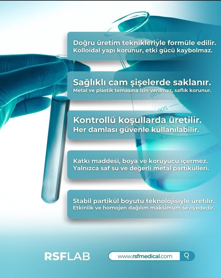 RSF Medikal olarak, sağlık sektöründeki yenilikçi yaklaşımımızla yaşam kalitesini artırmayı hedefliyoruz. Geleneksel bilgiyi modern teknolojiyle harmanlayarak, saflığı ve etkinliği kanıtlanmış ürünleri sizlerle buluşturuyoruz. Vizyonumuz ve Değerlerimiz Temel felsefemiz, doğanın sunduğu en değerli elementleri en saf halleriyle işleyerek erişilebilir kılmaktır. Altın suyu ve gümüş suyu gibi kolloidal çözümlerimizde, en yüksek kalite standartlarını ve ileri teknoloji üretim yöntemlerini benimsiyoruz. Neden RSF Medikal? Ürünlerimizde şeffaflık, yüksek PPM değerleri ve güvenilir içerik her zaman önceliğimizdir. Müşteri memnuniyetini odağımıza alarak, sağlıklı bir geleceğe giden yolda güvenilir bir çözüm ortağı olmayı sürdürüyoruz. RSF Medikal, modern bilimin ışığında doğanın gücünü evinize taşır.